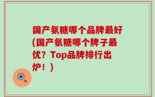 国产氨糖哪个品牌最好(国产氨糖哪个牌子最优？Top品牌排行出炉！)