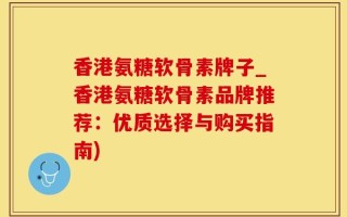 香港氨糖软骨素牌子_香港氨糖软骨素品牌推荐：优质选择与购买指南)