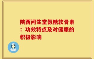 陕西问生堂氨糖软骨素：功效特点及对健康的积极影响