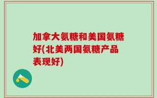 加拿大氨糖和美国氨糖好(北美两国氨糖产品表现好)