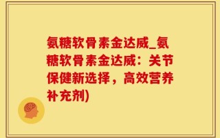 氨糖软骨素金达威_氨糖软骨素金达威：关节保健新选择，高效营养补充剂)