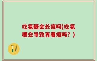 吃氨糖会长痘吗(吃氨糖会导致青春痘吗？)