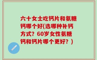 六十女士吃钙片和氨糖钙哪个好(选哪种补钙方式？60岁女性氨糖钙和钙片哪个更好？)