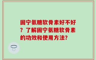 固宁氨糖软骨素好不好？了解固宁氨糖软骨素的功效和使用方法？
