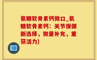 氨糖软骨素钙微口_氨糖软骨素钙：关节保健新选择，微量补充，重获活力)