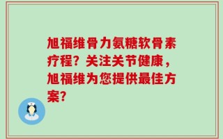 旭福维骨力氨糖软骨素疗程？关注关节健康，旭福维为您提供最佳方案？