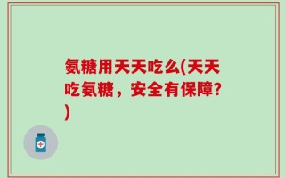 氨糖用天天吃么(天天吃氨糖，安全有保障？)