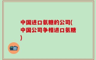 中国进口氨糖的公司(中国公司争相进口氨糖)