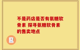 不是药店是否有氨糖软骨素 探寻氨糖软骨素的售卖地点