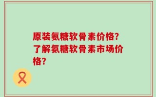 原装氨糖软骨素价格？了解氨糖软骨素市场价格？