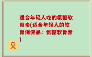 适合年轻人吃的氨糖软骨素(适合年轻人的软骨保健品：氨糖软骨素)
