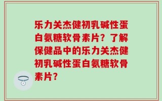 乐力关杰健初乳碱性蛋白氨糖软骨素片？了解保健品中的乐力关杰健初乳碱性蛋白氨糖软骨素片？