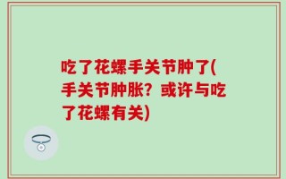 吃了花螺手关节肿了(手关节肿胀？或许与吃了花螺有关)