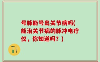 号脉能号出关节病吗(能治关节病的脉冲电疗仪，你知道吗？)