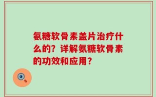氨糖软骨素盖片治疗什么的？详解氨糖软骨素的功效和应用？
