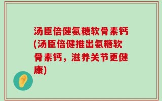 汤臣倍健氨糖软骨素钙(汤臣倍健推出氨糖软骨素钙，滋养关节更健康)