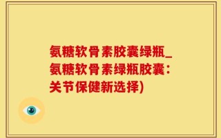 氨糖软骨素胶囊绿瓶_氨糖软骨素绿瓶胶囊：关节保健新选择)