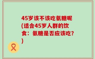 45岁该不该吃氨糖呢(适合45岁人群的饮食：氨糖是否应该吃？)