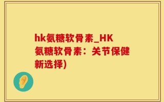 hk氨糖软骨素_HK氨糖软骨素：关节保健新选择)