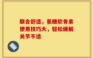 联合舒适，氨糖软骨素使用技巧大，轻松缓解关节不适