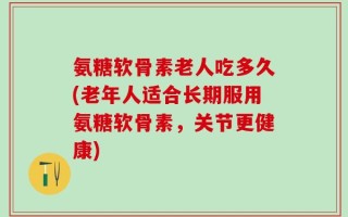 氨糖软骨素老人吃多久(老年人适合长期服用氨糖软骨素，关节更健康)