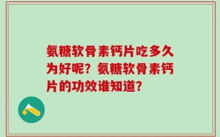 氨糖软骨素钙片吃多久为好呢？氨糖软骨素钙片的功效谁知道？
