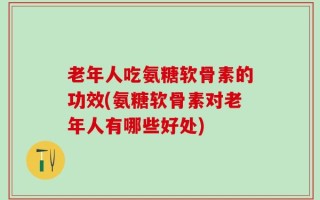 老年人吃氨糖软骨素的功效(氨糖软骨素对老年人有哪些好处)