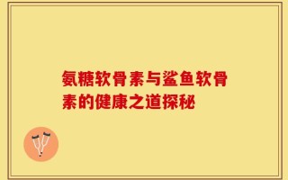 氨糖软骨素与鲨鱼软骨素的健康之道探秘