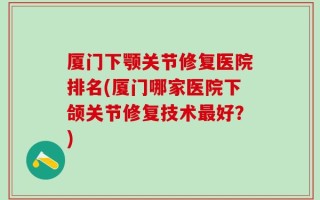厦门下颚关节修复医院排名(厦门哪家医院下颌关节修复技术最好？)