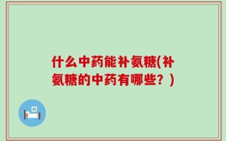 什么中药能补氨糖(补氨糖的中药有哪些？)