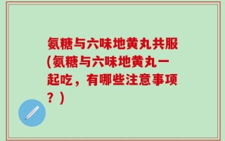 氨糖与六味地黄丸共服(氨糖与六味地黄丸一起吃，有哪些注意事项？)