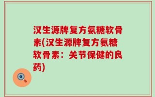 汉生源牌复方氨糖软骨素(汉生源牌复方氨糖软骨素：关节保健的良药)