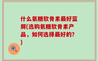 什么氨糖软骨素最好蓝屏(选购氨糖软骨素产品，如何选择最好的？)