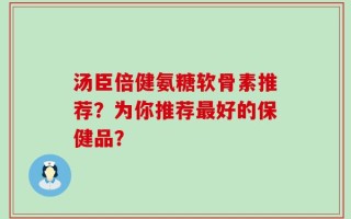 汤臣倍健氨糖软骨素推荐？为你推荐最好的保健品？