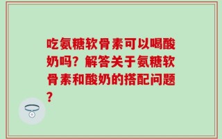 吃氨糖软骨素可以喝酸奶吗？解答关于氨糖软骨素和酸奶的搭配问题？