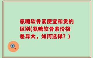 氨糖软骨素便宜和贵的区别(氨糖软骨素价格差异大，如何选择？)