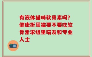有液体猫咪软骨素吗？健康折耳猫要不要吃软骨素求组里喵友和专业人士