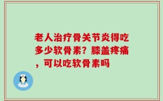 老人治疗骨关节炎得吃多少软骨素？膝盖疼痛，可以吃软骨素吗