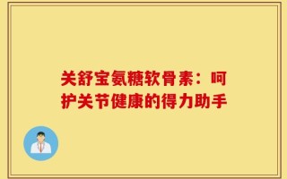 关舒宝氨糖软骨素：呵护关节健康的得力助手