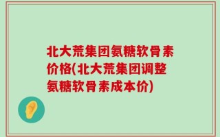 北大荒集团氨糖软骨素价格(北大荒集团调整氨糖软骨素成本价)