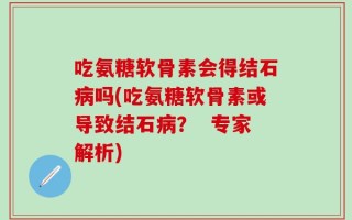 吃氨糖软骨素会得结石病吗(吃氨糖软骨素或导致结石病？  专家解析)