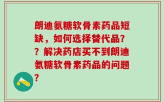 朗迪氨糖软骨素药品短缺，如何选择替代品？？解决药店买不到朗迪氨糖软骨素药品的问题？
