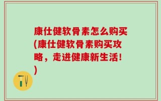 康仕健软骨素怎么购买(康仕健软骨素购买攻略，走进健康新生活！)