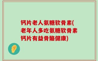 钙片老人氨糖软骨素(老年人多吃氨糖软骨素钙片有益骨骼健康)