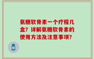 氨糖软骨素一个疗程几盒？详解氨糖软骨素的使用方法及注意事项？
