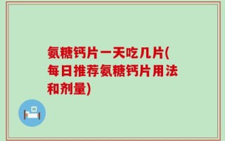 氨糖钙片一天吃几片(每日推荐氨糖钙片用法和剂量)