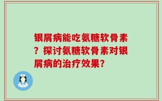 银屑病能吃氨糖软骨素？探讨氨糖软骨素对银屑病的治疗效果？