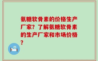 氨糖软骨素的价格生产厂家？了解氨糖软骨素的生产厂家和市场价格？