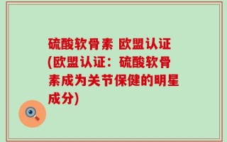硫酸软骨素 欧盟认证(欧盟认证：硫酸软骨素成为关节保健的明星成分)