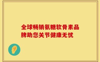 全球畅销氨糖软骨素品牌助您关节健康无忧